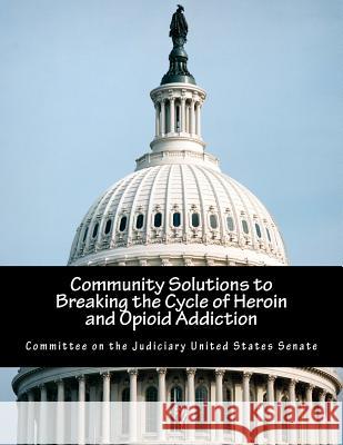 Community Solutions to Breaking the Cycle of Heroin and Opioid Addiction Committee on the Judiciary United States 9781546574330 Createspace Independent Publishing Platform