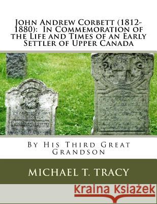 John Andrew Corbett (1812-1880): In Commemoration of the Life and Times of an Early Settler of Upper Canada Michael T. Tracy 9781546588627