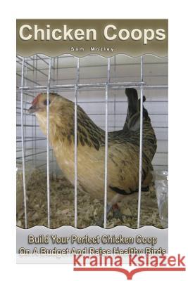 Chicken Coops: Build Your Perfect Chicken Coop On A Budget And Raise Healthy Birds: (Fresh Eggs, Raising Chickens, Backyard Chickens) Mozley, Sam 9781546595335 Createspace Independent Publishing Platform