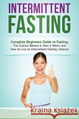Intermittent Fasting: Complete Beginners Guide to Fasting: The Science Behind it, How it Works and How to Live an Intermittent Fasting Lifes Ryan, James 9781546613411