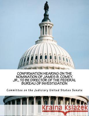Confirmation Hearing on the Nomination of James B. Comey, Jr., to Be Director of the Federal Bureau of Investigation Committee on the Judiciary United States 9781546614494 Createspace Independent Publishing Platform