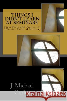 Things I Didn't Learn At Seminary: Tips, Tools and Tactics for Effective Pastoral Ministry J. Michael Corley 9781546662211