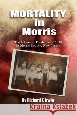 Mortality in Morris: Influenza Pandemic of 1918 in Morris County, New Jersey Richard T. Irwin 9781546665540