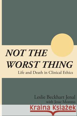 Not the Worst Thing: Life and Death in Clinical Ethics Leslie Beckhart Jenal Jesse Moreno 9781546666141