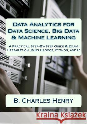 Data Analytics for Data Science, Big Data & Machine Learning: A Practical Step-By-Step Guide & Exam Preparation using Hadoop, Python, and R B. Charles Henry 9781546716051