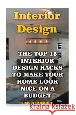 Interior Design: The Top 15 Interior Design Hacks To Make Your Home Look Nice On A Budget Travis Padmore 9781546720522 Createspace Independent Publishing Platform