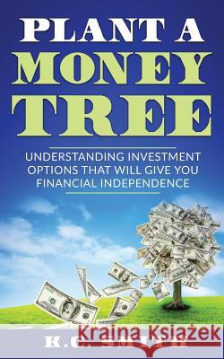 Plant A Money Tree: Understanding Investment Options That Will Give You Financial Independence K. C. Smith 9781546738411 Createspace Independent Publishing Platform