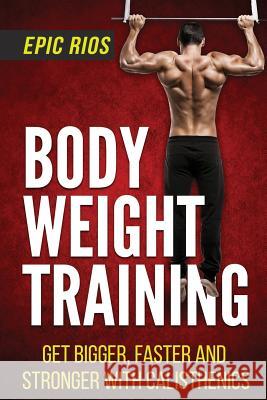 Body Weight Training: Get Bigger, Faster and Stronger with Calisthenics Epic Rios 9781546741213 Createspace Independent Publishing Platform
