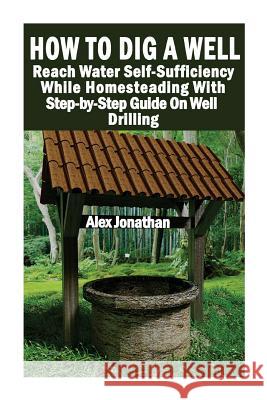 How To Dig A Well: Reach Water Self-Sufficiency While Homesteading With Step-by-Step Guide On Well Drilling: (How To Drill A Well) Alex Jonathan 9781546775287 Createspace Independent Publishing Platform