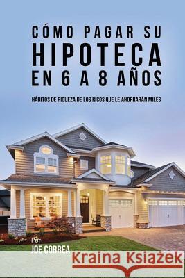 Cómo pagar su hipoteca en 6 a 8 años: Hábitos de riqueza de los ricos que le ahorrarán miles Correa, Joe 9781546786641 Createspace Independent Publishing Platform