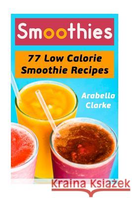 Smoothies: 77 Low Calorie Smoothie Recipes Arabella Clarke 9781546833918 Createspace Independent Publishing Platform