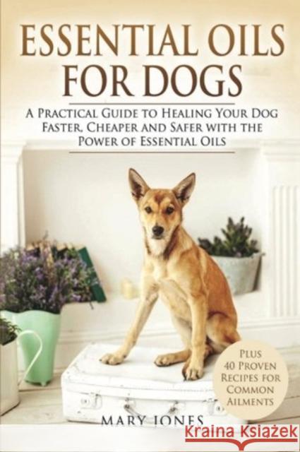 Essential Oils For Dogs: A Practical Guide to Healing Your Dog Faster, Cheaper and Safer with the Power of Essential Oils Mary Jones 9781546855194