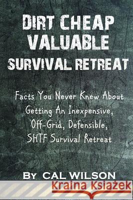 Dirt Cheap Valuable Survival Retreat: Facts You Never Knew About Getting An Inexpensive, Off-Grid, Defensible, SHTF Survival Retreat Wilson, Cal 9781546860662 Createspace Independent Publishing Platform