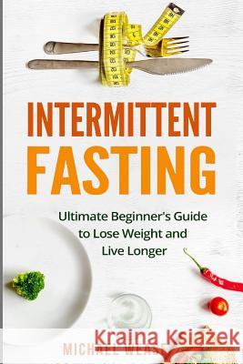 Intermittent Fasting: Ultimate Beginner's Guide to Lose Weight and Live Longer Michael Wease 9781546877363 Createspace Independent Publishing Platform