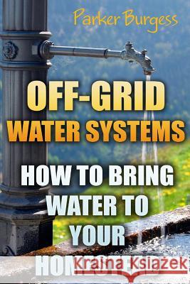 Off-Grid Water Systems: How To Bring Water To Your Homestead Parker Burgess 9781546941828 Createspace Independent Publishing Platform