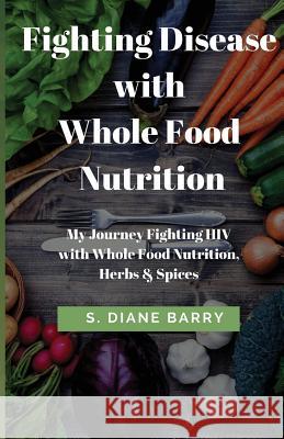Fighting Disease with Whole Food Nutrition: My Journey Fighting HIV with Whole Food Nutrition, Herbs and Spices S. Diane Barry 9781546953500 Createspace Independent Publishing Platform