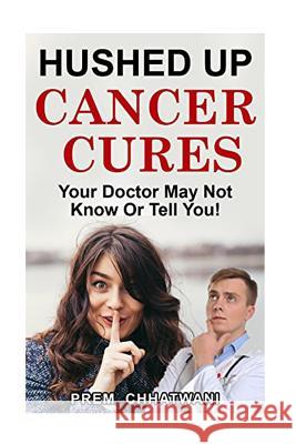 Hushed Up Cancer Cures: Your Doctor May Not Know Or Tell You! Prem Chhatwani 9781546970484 Createspace Independent Publishing Platform