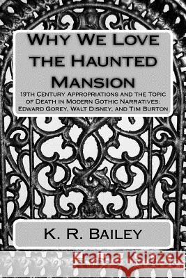 Why We Love the Haunted Mansion: 19th Century Appropriations and the Topic of Death in Modern Gothic Narratives: Edward Gorey, Walt Disney, and Tim Bu K. R. Bailey 9781546976189 Createspace Independent Publishing Platform