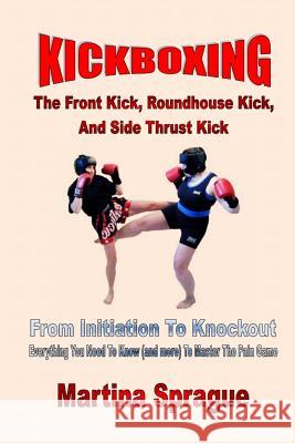 Kickboxing: The Front Kick, Roundhouse Kick, and Side Thrust Kick: From Initiation to Knockout: Everything You Need to Know (and M Martina Sprague 9781547009640 Createspace Independent Publishing Platform