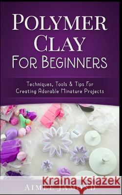 Polymer Clay for Beginners: Techniques, Tools & Tips for Creating Adorable Miniature Projects Aimee Jamond 9781547039111 