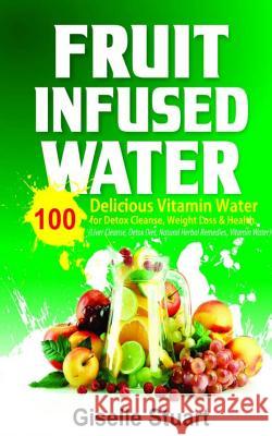 Fruit Infused Water: 100 Delicious Vitamin Water for Detox Cleanse, Weight Loss & Health (Liver Cleanse, Detox Diet, Natural Herbal Remedie Giselle Stuart 9781547079926 Createspace Independent Publishing Platform