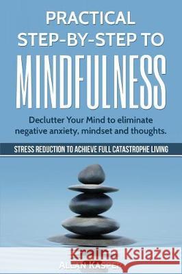 Practical Step by Step to Mindfulness: Declutter Your Mind to Eliminate Negative Anxiety, Mindset and Thoughts. Stress Reduction. Allan Kasper 9781547099221