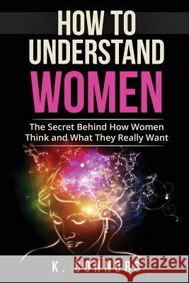 How to Understand Women: The Secret Behind How They Think and What They Really Want K. Connors 9781547208722 Createspace Independent Publishing Platform
