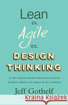 Lean Vs Agile Vs Design Thinking: Lo Que Realmente Necesitas Conocer Para Construir Productos Digitales Con Equipos de Alto Rendimiento Jeff Gothelf Victor M. Gonzalez 9781547226764 