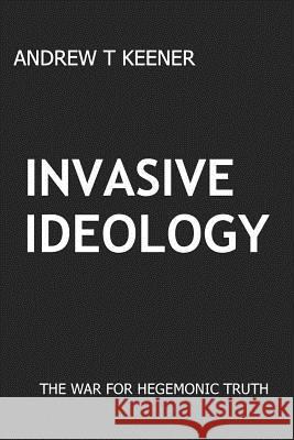 Invasive Ideology: The War for Hegemonic Truth Andrew T. Keener 9781547253432 Createspace Independent Publishing Platform