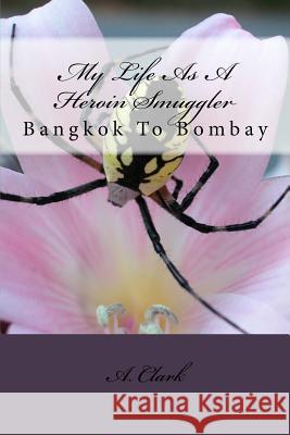 My Life As A Heroin Smuggler: Bangkok To Bombay Clark, A. 9781547265039 Createspace Independent Publishing Platform