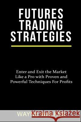 Futures Trading Strategies: Enter and Exit the Market Like a Pro with Proven and Powerful Techniques For Profits Wayne Walker 9781547273102 Createspace Independent Publishing Platform