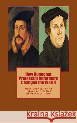 How Huguenot Protestant Reformers Changed the World: Main Events in the History and Beliefs of Protestantism James M. Lowrance 9781547287123 Createspace Independent Publishing Platform