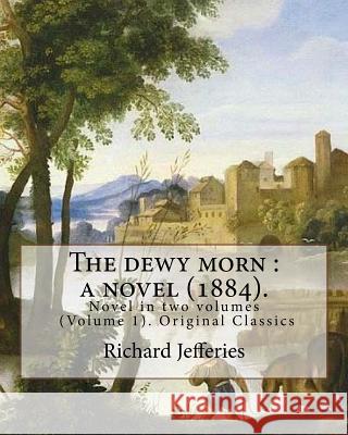 The dewy morn: a novel (1884). By: Richard Jefferies ( Volume 1 ).: Novel in two volumes (Volume 1). Original Classics Jefferies, Richard 9781548002831