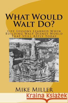 What Would Walt Do?: Life Lessons Learned When Building Walt Disney World That Still Apply Today Mike Miller 9781548003210