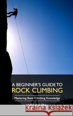 A Beginner's Guide to Rock Climbing: Mastering Basic Climbing Knowledge Jake Allen 9781548013417