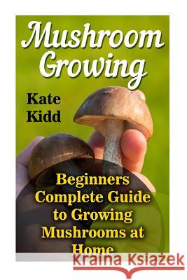 Mushroom Growing: Beginners Complete Guide to Growing Mushrooms at Home Kate Kidd 9781548052157 Createspace Independent Publishing Platform