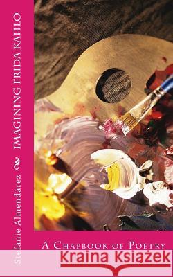Imagining Frida Kahlo: A Chapbook of Poetry Stefanie Almendarez 9781548053239 Createspace Independent Publishing Platform