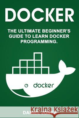 Docker: The Ultimate Beginner's Guide to Learn Docker Programming MR Daniel Jones 9781548059590 