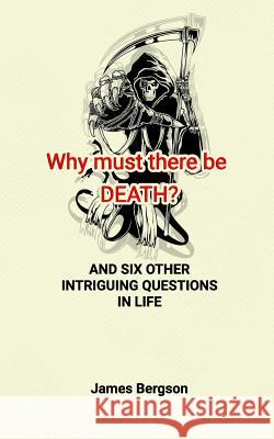 Why must there be DEATH? AND SIX OTHER INTRIGUING QUESTIONS IN LIFE James Bergson 9781548062927