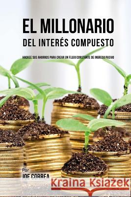 El Millonario Del Interés Compuesto: Hackee Sus Ahorros Para Crear Un Flujo Constante De Ingreso Pasivo Correa, Joe 9781548063412 Createspace Independent Publishing Platform