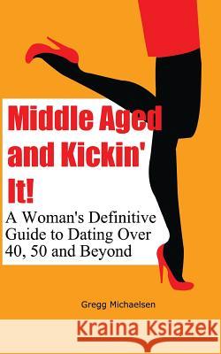 Middle Aged and Kickin' It!: A Woman's Definitive Guide to Dating Over 40, 50 and Beyond Gregg Michaelsen 9781548094911 Createspace Independent Publishing Platform