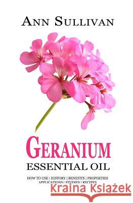Geranium Essential Oil: Benefits, Properties, Applications, Studies & Recipes Ann Sullivan 9781548103965
