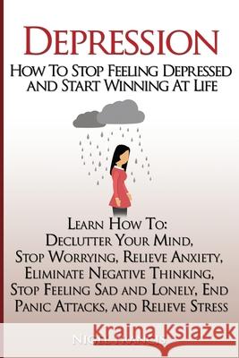 Depression: How To Stop Feeling Depressed and Start Winning At Life: (Learn How To: Declutter Your Mind, Stop Worrying, Relieve An Nigel Francis 9781548119577