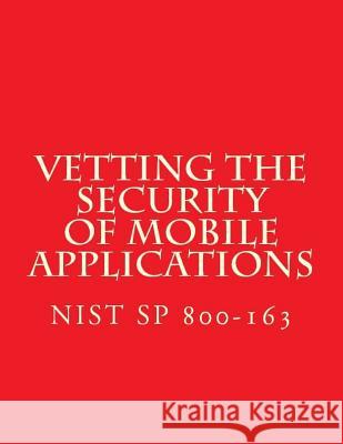 NIST SP 800-163 Vetting the Security of Mobile Applications: NiST SP 800-163 National Institute of Standards and Tech 9781548123475