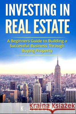 Investing in Real Estate: A Beginners Guide to Building a Successful Business Through Buying Property K. Connors 9781548155698 Createspace Independent Publishing Platform