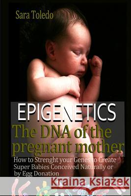 Epigenetics.The DNA of the Pregnant Mother: How to Strenght Your Genes and Create Super Babies Conceived Naturally or by Egg Donation Toledo, Sara 9781548156640 Createspace Independent Publishing Platform