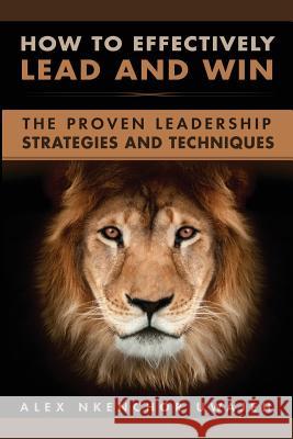 How to Effectively Lead and Win: The Proven Leadership Strategies and Techniques Alex Nkenchor Uwajeh 9781548223885