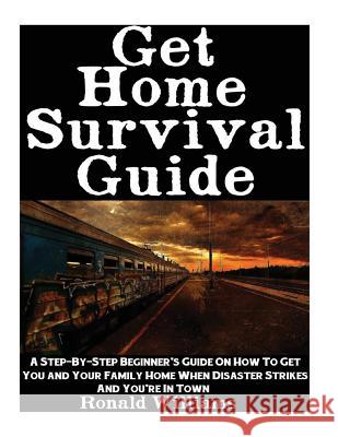 Get Home Survival Guide: A Step-By-Step Beginner's Guide On How To Get You And Your Family Home When Disaster Strikes and You're In Town Ronald Williams 9781548229078