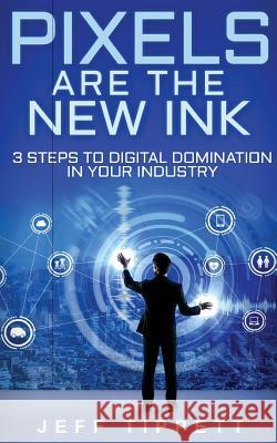 Pixels Are the New Ink: 3 Steps to Digital Domination in Your Industry Jeff Tippett 9781548247614