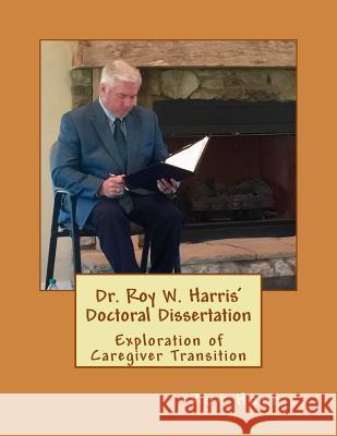 Dr. Roy W. Harris' Doctoral Dissertation: Exploration of Caregiver Transition Roy Harris 9781548250133 Createspace Independent Publishing Platform